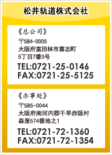 松井轨道株式会社　总公司 〒584-0005 大阪府富田林市喜志町5丁目7番3号 TEL:0721-25-0146 FAX:0721-25-5125　办事处 〒585-0044 大阪府南河内郡千早赤阪村 森屋574番地之1 TEL:0721-72-1360 FAX:0721-72-1354