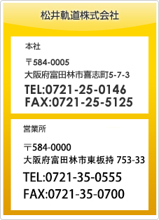 松井軌道株式会社　本社 〒584-0005 大阪府富田林市喜志町5-7-3 TEL:0721-25-0146 FAX:0721-25-5125　営業所 〒584-0000 大阪府富田林市東板持753-33 TEL:0721-35-0555 FAX:0721-35-0700
